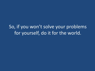 So, if you won’t solve your problems for yourself, do it for the world.