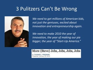 3 Pulitzers Can’t Be WrongWe need to get millions of American kids, not just the geniuses, excited about innovation and entrepreneurship again.We need to make 2010 the year of innovation, the year of making our pie bigger, the year of “Start-Up America.”