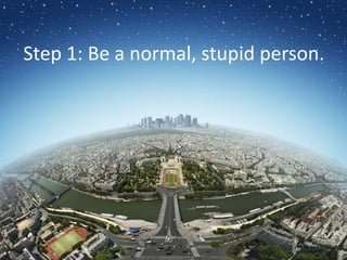 Step 1: Be a normal, stupid person.