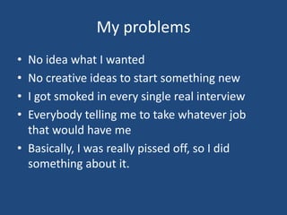 My problemsNo idea what I wantedNo creative ideas to start something newI got smoked in every single real interviewEverybody telling me to take whatever job that would have meBasically, I was really pissed off, so I did something about it.