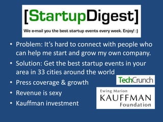 Problem: It’s hard to connect with people who can help me start and grow my own company.Solution: Get the best startup events in your area in 33 cities around the worldPress coverage & growthRevenue is sexyKauffman investment
