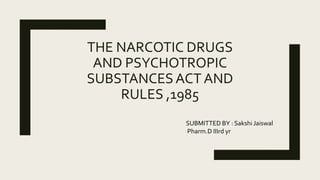 THE NARCOTIC DRUGS
AND PSYCHOTROPIC
SUBSTANCESACT AND
RULES ,1985
SUBMITTED BY : Sakshi Jaiswal
Pharm.D IIIrd yr
 