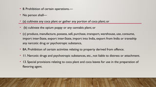 • 8. Prohibition of certain operations.—
• No person shall—
• (a) cultivate any coca plant or gather any portion of coca plant; or
• (b) cultivate the opium poppy or any cannabis plant; or
• (c) produce, manufacture, possess, sell, purchase, transport, warehouse, use, consume,
import inter-State, export inter-State, import into India, export from India or transship
any narcotic drug or psychotropic substance,
• 8A. Prohibition of certain activities relating to property derived from offence.
• 11. Narcotic drugs and psychotropic substances, etc., not liable to distress or attachment.
• 13. Special provisions relating to coca plant and coca leaves for use in the preparation of
flavoring agent.
 