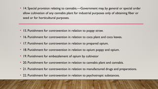 • 14. Special provision relating to cannabis.—Government may, by general or special order
allow cultivation of any cannabis plant for industrial purposes only of obtaining fiber or
seed or for horticultural purposes.
• 15. Punishment for contravention in relation to poppy straw.
• 16. Punishment for contravention in relation to coca plant and coca leaves.
• 17. Punishment for contravention in relation to prepared opium.
• 18. Punishment for contravention in relation to opium poppy and opium.
• 19. Punishment for embezzlement of opium by cultivator
• 20. Punishment for contravention in relation to cannabis plant and cannabis.
• 21. Punishment for contravention in relation to manufactured drugs and preparations.
• 22. Punishment for contravention in relation to psychotropic substances.
 
