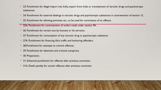 • 23. Punishment for illegal import into India, export from India or transhipment of narcotic drugs and psychotropic
substances.
• 24. Punishment for external dealings in narcotic drugs and psychotropic substances in contravention of section 12.
• 25. Punishment for allowing premises, etc., to be used for commission of an offence.
• 25A. Punishment for contravention of orders made under section 9A.
• 26. Punishment for certain acts by licensee or his servants.
• 27. Punishment for consumption of any narcotic drug or psychotropic substance.
• 27A. Punishment for financing illicit traffic and harboring offenders.
• 28.Punishment for attempts to commit offences.
• 29. Punishment for abetment and criminal conspiracy
• 30. Preparation.
• 31. Enhanced punishment for offences after previous conviction.
• 31A. Death penalty for certain offences after previous conviction
 