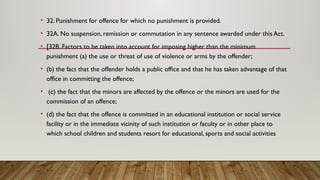 • 32. Punishment for offence for which no punishment is provided.
• 32A. No suspension, remission or commutation in any sentence awarded under this Act.
• [32B. Factors to be taken into account for imposing higher than the minimum
punishment (a) the use or threat of use of violence or arms by the offender;
• (b) the fact that the offender holds a public office and that he has taken advantage of that
office in committing the offence;
• (c) the fact that the minors are affected by the offence or the minors are used for the
commission of an offence;
• (d) the fact that the offence is committed in an educational institution or social service
facility or in the immediate vicinity of such institution or faculty or in other place to
which school children and students resort for educational, sports and social activities
 