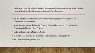 • ; (e) the fact that the offender belongs to organized international or any other criminal
group which is involved in the commission of the offence; and
• (f) the fact that the offender is involved in other illegal activities facilitated by
commission of the offence.
• Application of section 360 of the Code of Criminal Procedure, 1973 and of the
Probation of Offenders Act, 1958.—
• under eighteen years of age of offender
• such person is convicted is punishable under section 26 or section 27.
• 36. Constitution of Special Court.
 