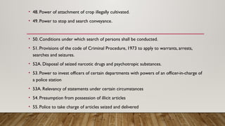 • 48. Power of attachment of crop illegally cultivated.
• 49. Power to stop and search conveyance.
• 50. Conditions under which search of persons shall be conducted.
• 51. Provisions of the code of Criminal Procedure, 1973 to apply to warrants, arrests,
searches and seizures.
• 52A. Disposal of seized narcotic drugs and psychotropic substances.
• 53. Power to invest officers of certain departments with powers of an officer-in-charge of
a police station
• 53A. Relevancy of statements under certain circumstances
• 54. Presumption from possession of illicit articles
• 55. Police to take charge of articles seized and delivered
 