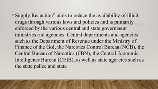 • Supply Reduction” aims to reduce the availability of illicit
drugs through various laws and policies and is primarily
enforced by the various central and state government
ministries and agencies. Central departments and agencies
such as the Department of Revenue under the Ministry of
Finance of the GoI, the Narcotics Control Bureau (NCB), the
Central Bureau of Narcotics (CBN), the Central Economic
Intelligence Bureau (CEIB), as well as state agencies such as
the state police and state
 
