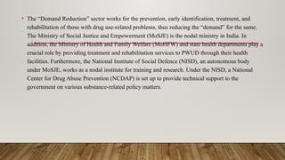 • The “Demand Reduction” sector works for the prevention, early identification, treatment, and
rehabilitation of those with drug use-related problems, thus reducing the “demand” for the same.
The Ministry of Social Justice and Empowerment (MoSJE) is the nodal ministry in India. In
addition, the Ministry of Health and Family Welfare (MoHFW) and state health departments play a
crucial role by providing treatment and rehabilitation services to PWUD through their health
facilities. Furthermore, the National Institute of Social Defence (NISD), an autonomous body
under MoSJE, works as a nodal institute for training and research. Under the NISD, a National
Center for Drug Abuse Prevention (NCDAP) is set up to provide technical support to the
government on various substance-related policy matters.
 