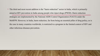• The third and most recent addition is the “harm reduction” sector in India, which is primarily
aimed at HIV prevention in India among people who inject drugs (PWID). Harm reduction
strategies are implemented by the National AIDS Control Organization (NACO) under the
MoHFW. However, in India, harm reduction, far from being an essential pillar of drug policy, as is
the case in many countries worldwide, is restricted to a program in the limited context of HIV and
other infectious diseases prevention.
 