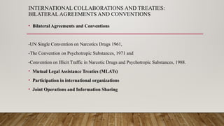 INTERNATIONAL COLLABORATIONS AND TREATIES:
BILATERAL AGREEMENTS AND CONVENTIONS
• Bilateral Agreements and Conventions
-UN Single Convention on Narcotics Drugs 1961,
-The Convention on Psychotropic Substances, 1971 and
-Convention on Illicit Traffic in Narcotic Drugs and Psychotropic Substances, 1988.
• Mutual Legal Assistance Treaties (MLATs)
• Participation in international organizations
• Joint Operations and Information Sharing
 