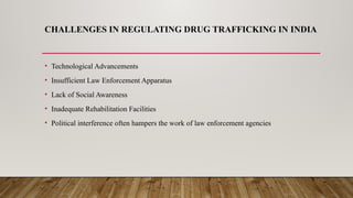 CHALLENGES IN REGULATING DRUG TRAFFICKING IN INDIA
• Technological Advancements
• Insufficient Law Enforcement Apparatus
• Lack of Social Awareness
• Inadequate Rehabilitation Facilities
• Political interference often hampers the work of law enforcement agencies
 