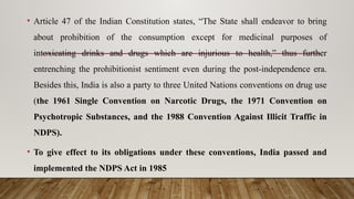 • Article 47 of the Indian Constitution states, “The State shall endeavor to bring
about prohibition of the consumption except for medicinal purposes of
intoxicating drinks and drugs which are injurious to health,” thus further
entrenching the prohibitionist sentiment even during the post-independence era.
Besides this, India is also a party to three United Nations conventions on drug use
(the 1961 Single Convention on Narcotic Drugs, the 1971 Convention on
Psychotropic Substances, and the 1988 Convention Against Illicit Traffic in
NDPS).
• To give effect to its obligations under these conventions, India passed and
implemented the NDPS Act in 1985
 