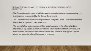 THE NARCOTIC DRUGS AND PSYCHOTROPIC SUBSTANCES CONSULTATIVE
COMMITTEE.
• The Committee shall consist of a Chairman and such other members, not exceeding
twenty, as may be appointed by the Central Government.
• The Committee shall meet when required to do so by the Central Government and shall
have power to regulate its own procedure
• The term of office of, the manner of filling casual vacancies in the offices of and the
allowances, if any, payable to, the Chairman and other members of the Committee, and
the conditions and restrictions subject to which the Committee may appoint a person
who is not a member of the Committee as a member.
 