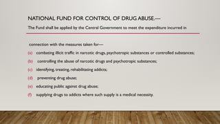 NATIONAL FUND FOR CONTROL OF DRUG ABUSE.—
The Fund shall be applied by the Central Government to meet the expenditure incurred in
connection with the measures taken for—
(a) combating illicit traffic in narcotic drugs, psychotropic substances or controlled substances;
(b) controlling the abuse of narcotic drugs and psychotropic substances;
(c) identifying, treating, rehabilitating addicts;
(d) preventing drug abuse;
(e) educating public against drug abuse;
(f) supplying drugs to addicts where such supply is a medical necessity.
 