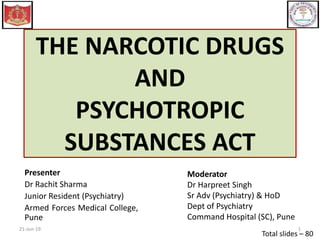 THE NARCOTIC DRUGS
AND
PSYCHOTROPIC
SUBSTANCES ACT
Total slides – 80
21-Jun-19 1
Presenter
Dr Rachit Sharma
Junior Resident (Psychiatry)
Armed Forces Medical College,
Pune
Moderator
Dr Harpreet Singh
Sr Adv (Psychiatry) & HoD
Dept of Psychiatry
Command Hospital (SC), Pune
 