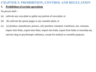 CHAPTER 3: PROHIBITION, CONTROLAND REGULATION
1. Prohibition of certain operations
No person shall—
(a) cultivate any coca plant or gather any portion of coca plant; or
(b) (b) cultivate the opium poppy or any cannabis plant; or
(c) (c) produce, manufacture, possess, sell, purchase, transport, warehouse, use, consume,
import inter-State, export inter-State, import into India, export from India or transship any
narcotic drug or psychotropic substance, except for medical or scientific purposes.
 
