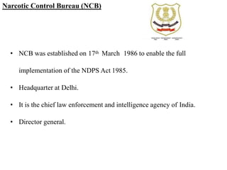 Narcotic Control Bureau (NCB)
• NCB was established on 17th March 1986 to enable the full
implementation of the NDPS Act 1985.
• Headquarter at Delhi.
• It is the chief law enforcement and intelligence agency of India.
• Director general.
 