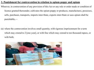 3. Punishment for contravention in relation to opium poppy and opium
Whoever, in contravention of any provision of this Act or any rule or order made or condition of
licence granted thereunder, cultivates the opium poppy or produces, manufactures, possesses,
sells, purchases, transports, imports inter-State, exports inter-State or uses opium shall be
punishable,—
(a) where the contravention involves small quantity, with rigorous imprisonment for a term
which may extend to 2 [one year], or with fine which may extend to ten thousand rupees, or
with both;
 