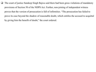  The court of justice Sandeep Singh Bajwa said there had been gross violations of mandatory
provisions of Section 50 of the NDPS Act. Further, non-joining of independent witness
proves that the version of prosecution is full of infirmities. “The prosecution has failed to
prove its case beyond the shadow of reasonable doubt, which entitles the accused to acquittal
by giving him the benefit of doubt,” the court ordered.
 