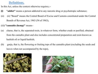 Definitions.
In this Act, unless the context otherwise requires,--
(i) "addict" means a person addicted to any narcotic drug or psychotropic substance;
(ii) (ii) "Board" means the Central Board of Excise and Customs constituted under the Central
Boards of Revenue Act, 1963 (54 of 1963),
(iii) "cannabis (hemp)" means–
(a) charas, that is, the separated resin, in whatever form, whether crude or purified, obtained
from the cannabis plant and also includes concentrated preparation and resin known as
hashish oil or liquid hashish;
(b) ganja, that is, the flowering or fruiting tops of the cannabis plant (excluding the seeds and
leaves when not accompanied by the tops),
 