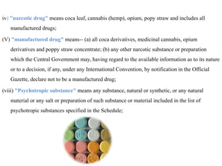 iv) "narcotic drug" means coca leaf, cannabis (hemp), opium, popy straw and includes all
manufactured drugs;
(V) "manufactured drug" means-- (a) all coca derivatives, medicinal cannabis, opium
derivatives and poppy straw concentrate; (b) any other narcotic substance or preparation
which the Central Government may, having regard to the available information as to its nature
or to a decision, if any, under any International Convention, by notification in the Official
Gazette, declare not to be a manufactured drug;
(viii) "Psychotropic substance" means any substance, natural or synthetic, or any natural
material or any salt or preparation of such substance or material included in the list of
psychotropic substances specified in the Schedule;
 