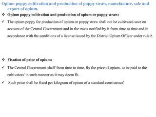 Opium poppy cultivation and production of poppy straw, manufacture, sale and
export of opium.
 Opium poppy cultivation and production of opium or poppy straw:
 The opium poppy for production of opium or poppy straw shall not be cultivated save on
account of the Central Government and in the tracts notified by it from time to time and in
accordance with the conditions of a license issued by the District Opium Officer under rule 8.
 Fixation of price of opium:
 The Central Government shall' from time to time, fix the price of opium, to be paid to the
cultivators' in such manner as it may deem fit.
 Such price shall be fixed per kilogram of opium of a standard consistence'
 