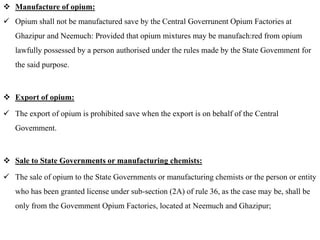  Manufacture of opium:
 Opium shall not be manufactured save by the Central Goverrunent Opium Factories at
Ghazipur and Neemuch: Provided that opium mixtures may be manufach:red from opium
lawfully possessed by a person authorised under the rules made by the State Govemment for
the said purpose.
 Export of opium:
 The export of opium is prohibited save when the export is on behalf of the Central
Govemment.
 Sale to State Governments or manufacturing chemists:
 The sale of opium to the State Governments or manufacturing chemists or the person or entity
who has been granted license under sub-section (2A) of rule 36, as the case may be, shall be
only from the Govemment Opium Factories, located at Neemuch and Ghazipur;
 
