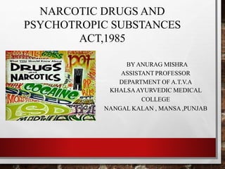 NARCOTIC DRUGS AND
PSYCHOTROPIC SUBSTANCES
ACT,1985
BYANURAG MISHRA
ASSISTANT PROFESSOR
DEPARTMENT OF A.T.V.A
KHALSAAYURVEDIC MEDICAL
COLLEGE
NANGAL KALAN , MANSA ,PUNJAB
 
