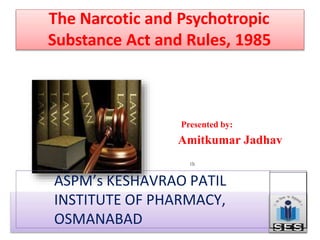 The Narcotic and Psychotropic
Substance Act and Rules, 1985
Presented by:
Amitkumar Jadhav
ASPM’s KESHAVRAO PATIL
INSTITUTE OF PHARMACY,
OSMANABAD
 