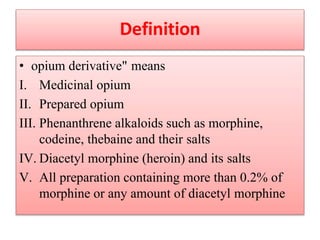 Definition
• opium derivative" means
I. Medicinal opium
II. Prepared opium
III. Phenanthrene alkaloids such as morphine,
codeine, thebaine and their salts
IV. Diacetyl morphine (heroin) and its salts
V. All preparation containing more than 0.2% of
morphine or any amount of diacetyl morphine
 