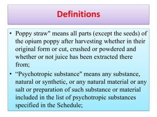 Definitions
• Poppy straw" means all parts (except the seeds) of
the opium poppy after harvesting whether in their
original form or cut, crushed or powdered and
whether or not juice has been extracted there
from;
• “Psychotropic substance" means any substance,
natural or synthetic, or any natural material or any
salt or preparation of such substance or material
included in the list of psychotropic substances
specified in the Schedule;
 