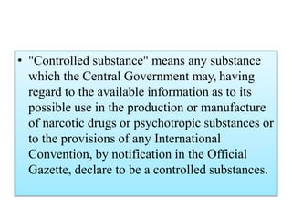 • "Controlled substance" means any substance
which the Central Government may, having
regard to the available information as to its
possible use in the production or manufacture
of narcotic drugs or psychotropic substances or
to the provisions of any International
Convention, by notification in the Official
Gazette, declare to be a controlled substances.
 