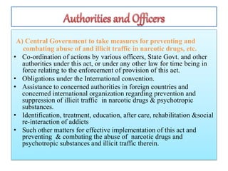 A) Central Government to take measures for preventing and
combating abuse of and illicit traffic in narcotic drugs, etc.
• Co-ordination of actions by various officers, State Govt. and other
authorities under this act, or under any other law for time being in
force relating to the enforcement of provision of this act.
• Obligations under the International convention.
• Assistance to concerned authorities in foreign countries and
concerned international organization regarding prevention and
suppression of illicit traffic in narcotic drugs & psychotropic
substances.
• Identification, treatment, education, after care, rehabilitation &social
re-interaction of addicts
• Such other matters for effective implementation of this act and
preventing & combating the abuse of narcotic drugs and
psychotropic substances and illicit traffic therein.
 