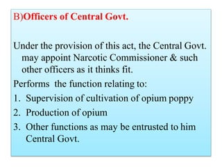 B)Officers of Central Govt.
Under the provision of this act, the Central Govt.
may appoint Narcotic Commissioner & such
other officers as it thinks fit.
Performs the function relating to:
1. Supervision of cultivation of opium poppy
2. Production of opium
3. Other functions as may be entrusted to him
Central Govt.
 