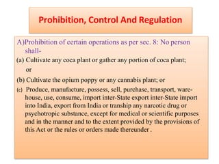 Prohibition, Control And Regulation
A)Prohibition of certain operations as per sec. 8: No person
shall-
(a) Cultivate any coca plant or gather any portion of coca plant;
or
(b) Cultivate the opium poppy or any cannabis plant; or
(c) Produce, manufacture, possess, sell, purchase, transport, ware-
house, use, consume, import inter-State export inter-State import
into India, export from India or tranship any narcotic drug or
psychotropic substance, except for medical or scientific purposes
and in the manner and to the extent provided by the provisions of
this Act or the rules or orders made thereunder .
 