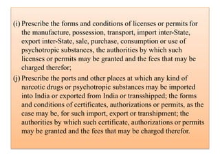(i) Prescribe the forms and conditions of licenses or permits for
the manufacture, possession, transport, import inter-State,
export inter-State, sale, purchase, consumption or use of
psychotropic substances, the authorities by which such
licenses or permits may be granted and the fees that may be
charged therefor;
(j) Prescribe the ports and other places at which any kind of
narcotic drugs or psychotropic substances may be imported
into India or exported from India or transshipped; the forms
and conditions of certificates, authorizations or permits, as the
case may be, for such import, export or transhipment; the
authorities by which such certificate, authorizations or permits
may be granted and the fees that may be charged therefor.
 