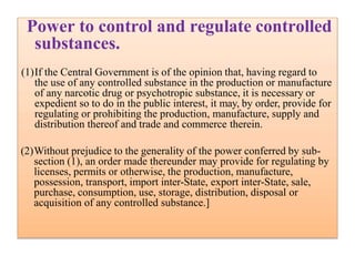 Power to control and regulate controlled
substances.
(1)If the Central Government is of the opinion that, having regard to
the use of any controlled substance in the production or manufacture
of any narcotic drug or psychotropic substance, it is necessary or
expedient so to do in the public interest, it may, by order, provide for
regulating or prohibiting the production, manufacture, supply and
distribution thereof and trade and commerce therein.
(2)Without prejudice to the generality of the power conferred by sub-
section (1), an order made thereunder may provide for regulating by
licenses, permits or otherwise, the production, manufacture,
possession, transport, import inter-State, export inter-State, sale,
purchase, consumption, use, storage, distribution, disposal or
acquisition of any controlled substance.]
 