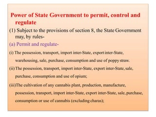 Power of State Government to permit, control and
regulate
(1) Subject to the provisions of section 8, the State Government
may, by rules-
(a) Permit and regulate-
(i) The possession, transport, import inter-State, exportinter-State,
warehousing, sale, purchase, consumption and use of poppystraw.
(ii)The possession, transport, import inter-State, export inter-State,sale,
purchase, consumption and use of opium;
(iii)The cultivation of any cannabis plant, production, manufacture,
possession, transport, import inter-State, export inter-State, sale, purchase,
consumption or use of cannabis (excluding charas);
 