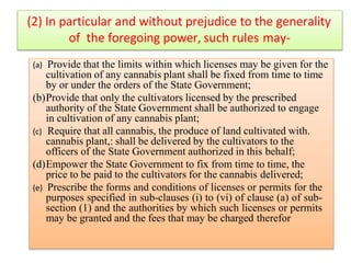 (2) In particular and without prejudice to the generality
of the foregoing power, such rules may-
(a) Provide that the limits within which licenses may be given for the
cultivation of any cannabis plant shall be fixed from time to time
by or under the orders of the State Government;
(b)Provide that only the cultivators licensed by the prescribed
authority of the State Government shall be authorized to engage
in cultivation of any cannabis plant;
(c) Require that all cannabis, the produce of land cultivated with.
cannabis plant,: shall be delivered by the cultivators to the
officers of the State Government authorized in this behalf;
(d)Empower the State Government to fix from time to time, the
price to be paid to the cultivators for the cannabis delivered;
(e) Prescribe the forms and conditions of licenses or permits for the
purposes specified in sub-clauses (i) to (vi) of clause (a) of sub-
section (1) and the authorities by which such licenses or permits
may be granted and the fees that may be charged therefor
 