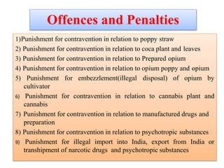 Offences and Penalties
1)Punishment for contravention in relation to poppy straw
2) Punishment for contravention in relation to coca plant and leaves
3) Punishment for contravention in relation to Prepared opium
4) Punishment for contravention in relation to opium poppy and opium
5) Punishment for embezzlement(illegal disposal) of opium by
cultivator
6) Punishment for contravention in relation to cannabis plant and
cannabis
7) Punishment for contravention in relation to manufactured drugs and
preparation
8) Punishment for contravention in relation to psychotropic substances
9) Punishment for illegal import into India, export from India or
transhipment of narcotic drugs and psychotropic substances
 
