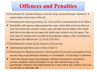 Offences and Penalties
10)Punishment for external dealings in narcotic drugs and psychotropic substances in
contravention of provision of this act.
11) Punishment for allowing premises, etc. to be used for commencement of an offence
 Punishable with rigorous imprisonment for a term which shall not be less than ten
years but which may extend to twenty years and shall also be liable to fine which
shall not be less than one lac rupees but which may extend to two lac rupees. The
court may, for reasons to be recorded in the judgment, impose a fine exceeding two
lakh rupees.(for offences are 1,2,3,4,5,6,7,8,9,10,11
12) Punishment for certain acts by licensee or his servants.
 Imprisonment upto three years or fine or both 12
13) Punishment for illegal possession in small quantity for personal consumption of any
narcotic drug or psychotropic substance or consumption of such drugs or substance.
 where the narcotic drug or psychotropic substance possessed or consumed is
cocaine, morphine, diacetyl-morphine or any other narcotic drug or any
psychotropic substance with imprisonment for a term which may extend to one year
or with fine or with both; and
 