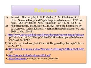 Reference
1) Forensic Pharmacy by B. S. Kuchekar, A. M. Khadatare, S. C.
Itkar : Narcotic Drugs and Psychotrophic substance act, 1985 with
rules, 1985 10th edition Nirali Prakashan 2014 p. no. 6.1-6.12.
2) Pharmaceutical Jurisprudence & Ethics (Forensic Pharmacy) by
S.P.Agrawal, Rajesh Khanna 3rd edition Birla Publication Pvt. Ltd.
2004 p. No. 169-191
2) http://www.advocatekhoj.com/library/bareacts/narcoticdrugs/index.p
hp?Title=Narcotic%20Drugs%20and%20Psychotropic%20Substanc
es%20Act,%201985
3) https://en.wikipedia.org/wiki/NarcoticDrugsandPsychotropicSubstan
cesAct,1985
4)http://www.finmin.nic.in/law/Narcotics%20Drug%20Rules%201985.
pdf
5)http://cbn.nic.in/html/ndpsact1985.pdf
6)http://dor.gov.in /hindi/punishment_offenses
 