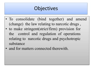 Objectives
• To consolidate (bind together) and amend
(change) the law relating to narcotic drugs ,
• to make stringent(strict/firm) provision for
the control and regulation of operations
relating to narcotic drugs and psychotropic
substance
• and for matters connected therewith.
 