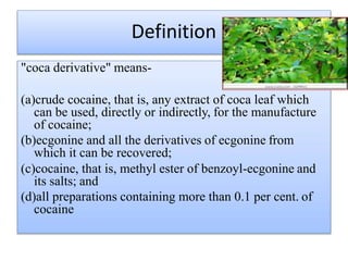 Definition
"coca derivative" means-
(a)crude cocaine, that is, any extract of coca leaf which
can be used, directly or indirectly, for the manufacture
of cocaine;
(b)ecgonine and all the derivatives of ecgonine from
which it can be recovered;
(c)cocaine, that is, methyl ester of benzoyl-ecgonine and
its salts; and
(d)all preparations containing more than 0.1 per cent. of
cocaine
 