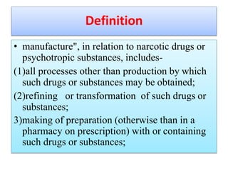 Definition
• manufacture", in relation to narcotic drugs or
psychotropic substances, includes-
(1)all processes other than production by which
such drugs or substances may be obtained;
(2)refining or transformation of such drugs or
substances;
3)making of preparation (otherwise than in a
pharmacy on prescription) with or containing
such drugs or substances;
 