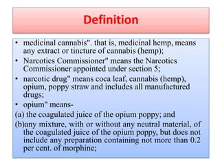 Definition
• medicinal cannabis". that is, medicinal hemp, means
any extract or tincture of cannabis (hemp);
• Narcotics Commissioner" means the Narcotics
Commissioner appointed under section 5;
• narcotic drug" means coca leaf, cannabis (hemp),
opium, poppy straw and includes all manufactured
drugs;
• opium" means-
(a) the coagulated juice of the opium poppy; and
(b)any mixture, with or without any neutral material, of
the coagulated juice of the opium poppy, but does not
include any preparation containing not more than 0.2
per cent. of morphine;
 