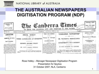 THE AUSTRALIAN NEWSPAPERS DIGITISATION PROGRAM (NDP) Rose Holley – Manager Newspaper Digitisation Program Presentation for Spydus 31 October 2007, NLA, Canberra 