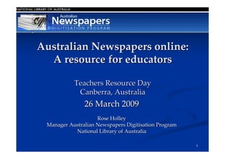 Australian Newspapers online:
  A resource for educators

           Teachers Resource Day
            Canberra, Australia
               26 March 2009
                    Rose Holley
 Manager Australian Newspapers Digitisation Program
           National Library of Australia

                                                      1
 